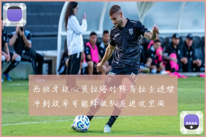 西班牙核心莫拉塔对阵乌拉圭连续冲刺效率可能释放队友进攻空间