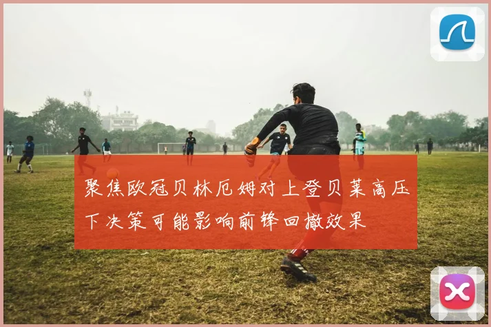 聚焦欧冠贝林厄姆对上登贝莱高压下决策可能影响前锋回撤效果