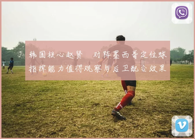 韩国核心赵贤祐对阵墨西哥定位球指挥能力值得观察与后卫配合效果