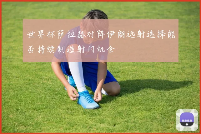 世界杯萨拉赫对阵伊朗远射选择能否持续制造射门机会