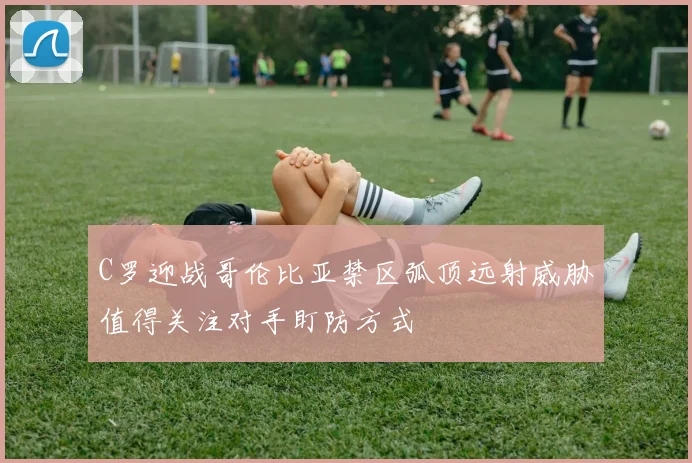 C罗迎战哥伦比亚禁区弧顶远射威胁值得关注对手盯防方式