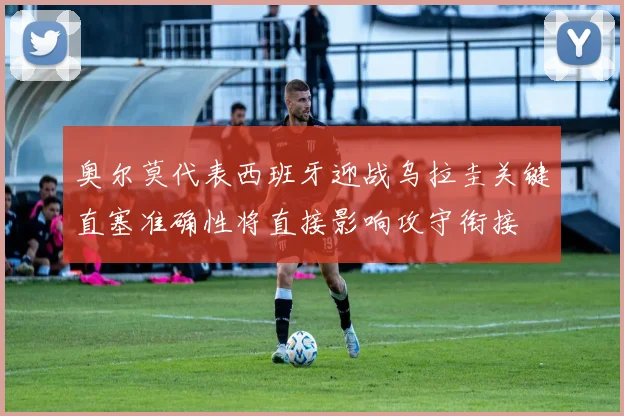 奥尔莫代表西班牙迎战乌拉圭关键直塞准确性将直接影响攻守衔接