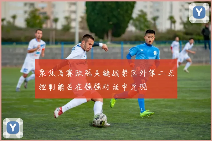 聚焦马赛欧冠关键战禁区外第二点控制能否在强强对话中兑现