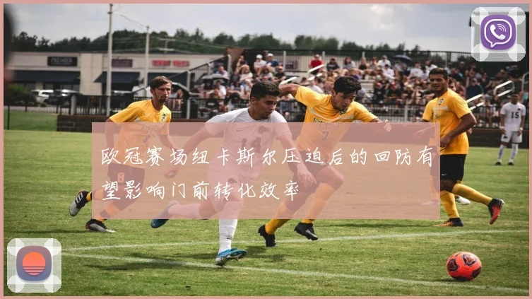 欧冠赛场纽卡斯尔压迫后的回防有望影响门前转化效率