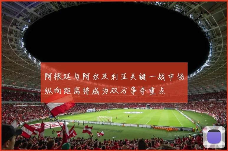 阿根廷与阿尔及利亚关键一战中场纵向距离将成为双方争夺重点
