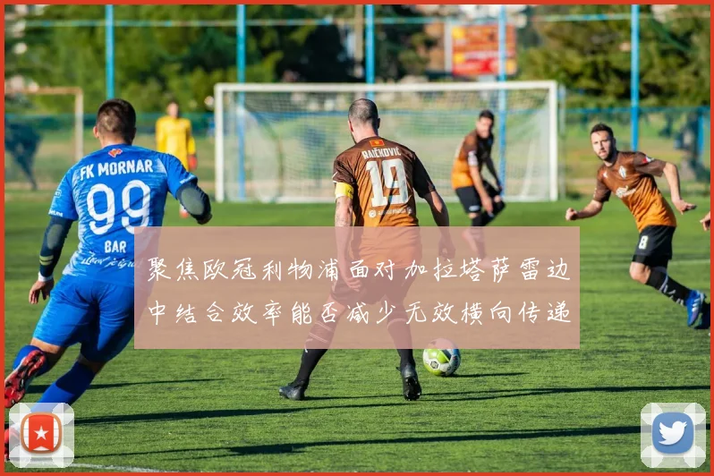 聚焦欧冠利物浦面对加拉塔萨雷边中结合效率能否减少无效横向传递