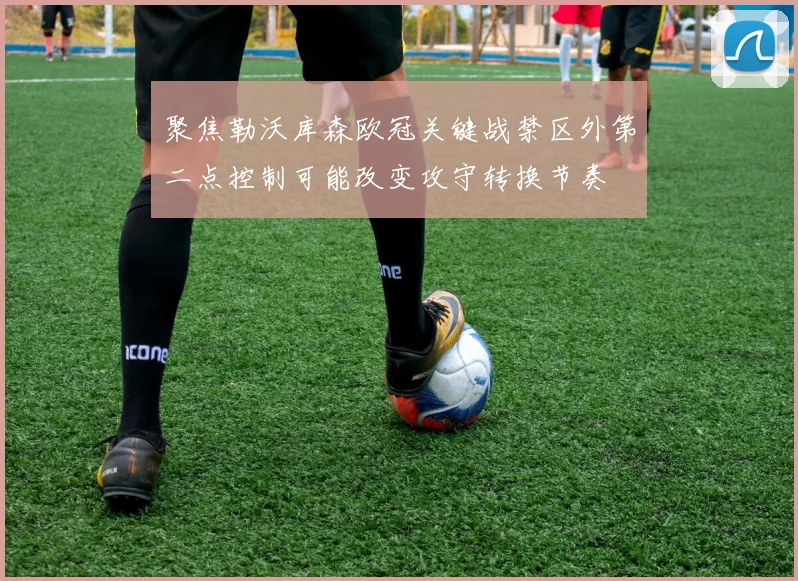 聚焦勒沃库森欧冠关键战禁区外第二点控制可能改变攻守转换节奏