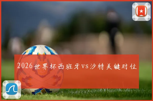2026世界杯西班牙vs沙特关键对位