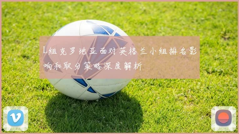 L组克罗地亚面对英格兰小组排名影响和取分策略深度解析
