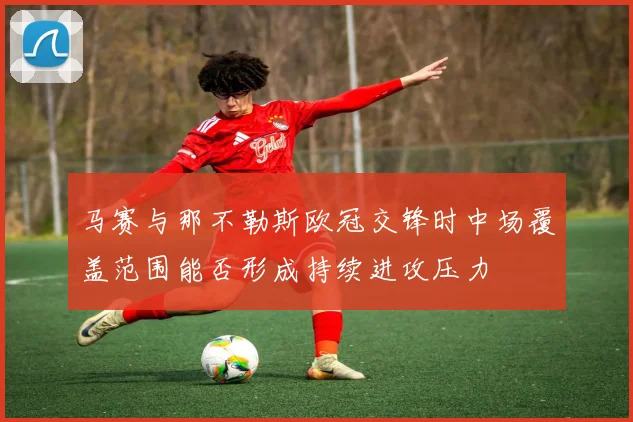 马赛与那不勒斯欧冠交锋时中场覆盖范围能否形成持续进攻压力