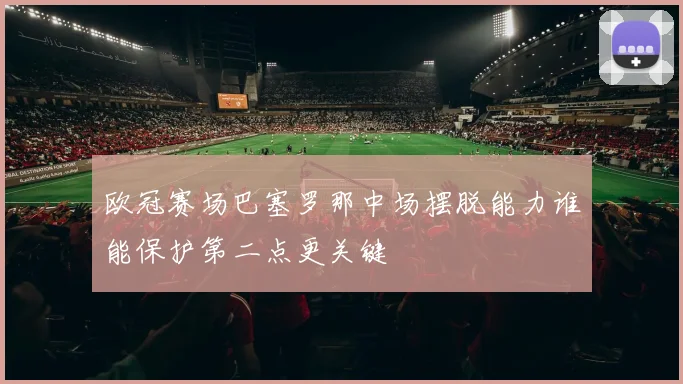 欧冠赛场巴塞罗那中场摆脱能力谁能保护第二点更关键