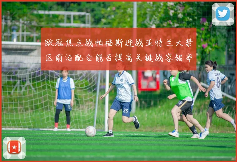 欧冠焦点战帕福斯迎战亚特兰大禁区前沿配合能否提高关键战容错率