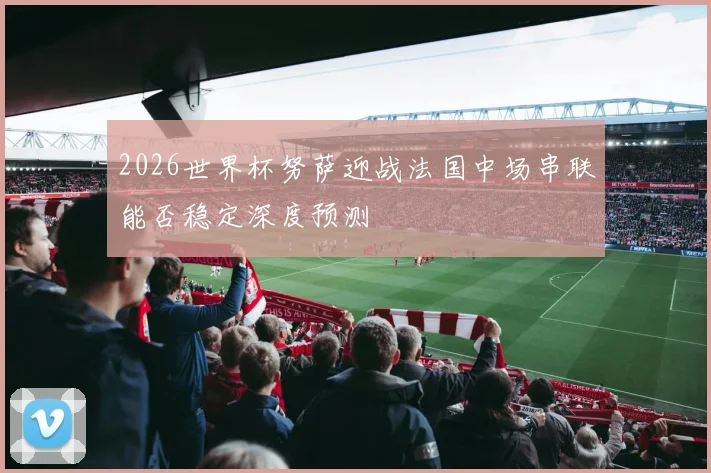 2026世界杯努萨迎战法国中场串联能否稳定深度预测