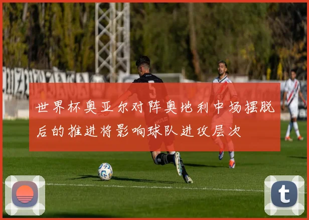 世界杯奥亚尔对阵奥地利中场摆脱后的推进将影响球队进攻层次