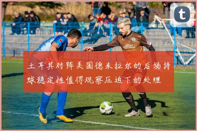 土耳其对阵美国德米拉尔的后场持球稳定性值得观察压迫下的处理
