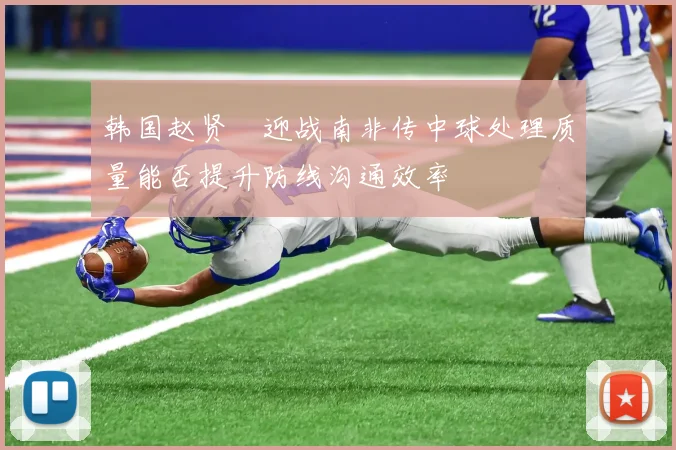 韩国赵贤祐迎战南非传中球处理质量能否提升防线沟通效率