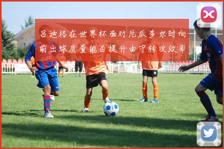 吕迪格在世界杯面对厄瓜多尔时向前出球质量能否提升由守转攻效率