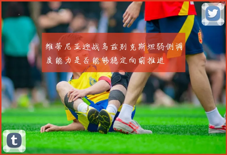维蒂尼亚迎战乌兹别克斯坦弱侧调度能力是否能够稳定向前推进