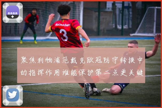 聚焦利物浦范戴克欧冠防守转换中的指挥作用谁能保护第二点更关键