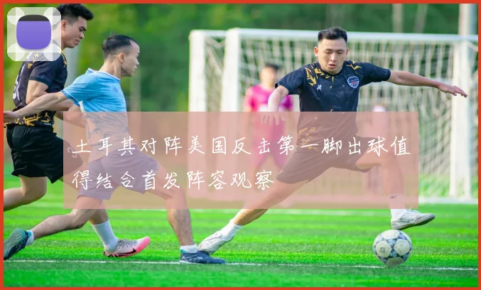 土耳其对阵美国反击第一脚出球值得结合首发阵容观察