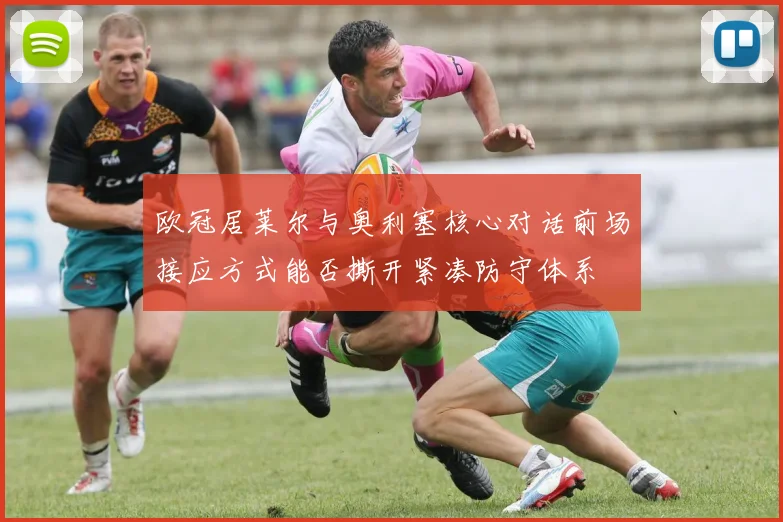欧冠居莱尔与奥利塞核心对话前场接应方式能否撕开紧凑防守体系