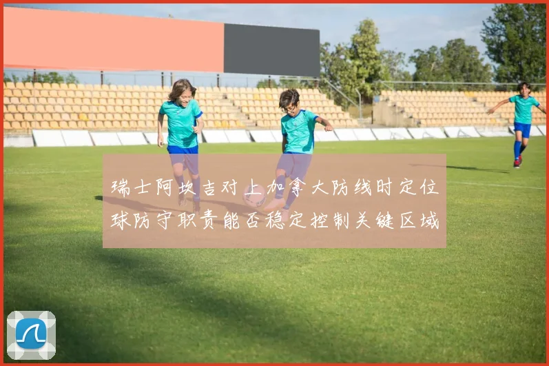 瑞士阿坎吉对上加拿大防线时定位球防守职责能否稳定控制关键区域