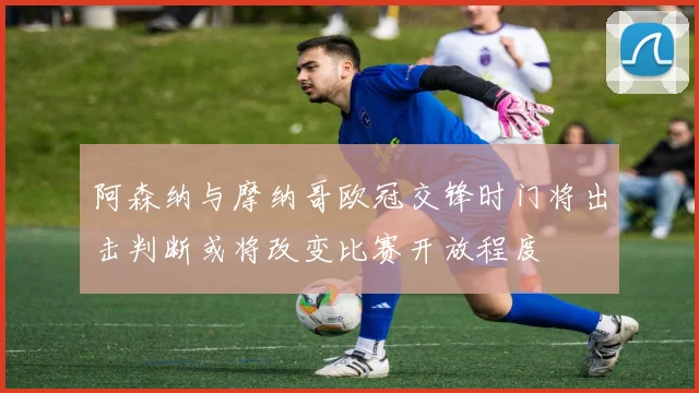 阿森纳与摩纳哥欧冠交锋时门将出击判断或将改变比赛开放程度
