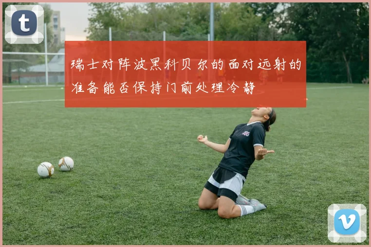 瑞士对阵波黑科贝尔的面对远射的准备能否保持门前处理冷静
