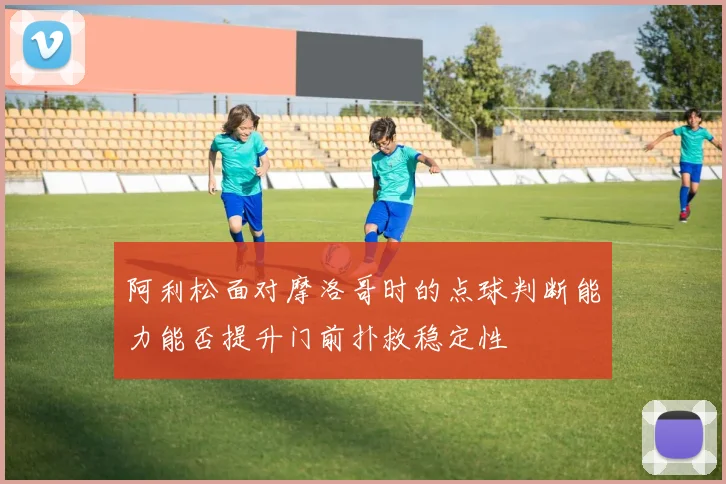 阿利松面对摩洛哥时的点球判断能力能否提升门前扑救稳定性