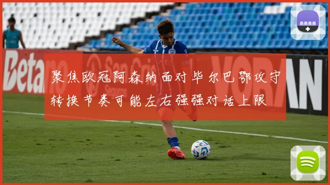 聚焦欧冠阿森纳面对毕尔巴鄂攻守转换节奏可能左右强强对话上限