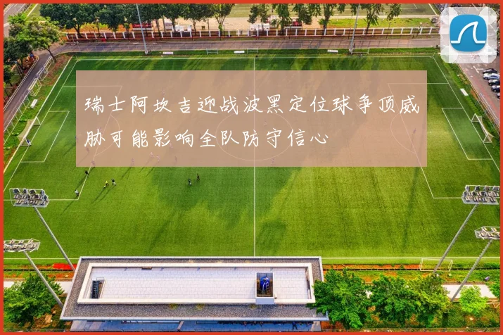 瑞士阿坎吉迎战波黑定位球争顶威胁可能影响全队防守信心