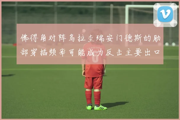 佛得角对阵乌拉圭瑞安门德斯的肋部穿插频率可能成为反击主要出口