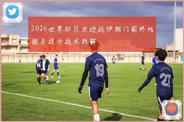 2026世界杯贝尔迎战伊朗门前终结能否提升战术拆解
