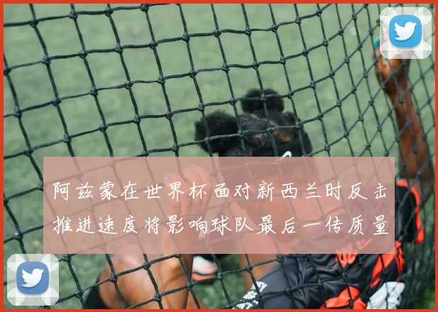 阿兹蒙在世界杯面对新西兰时反击推进速度将影响球队最后一传质量