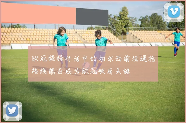 欧冠强强对话中的切尔西前场逼抢路线能否成为欧冠破局关键