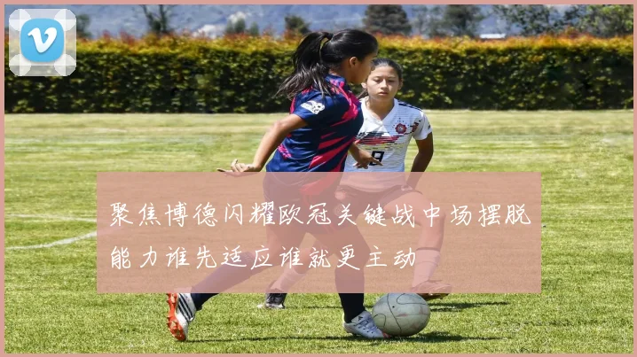 聚焦博德闪耀欧冠关键战中场摆脱能力谁先适应谁就更主动