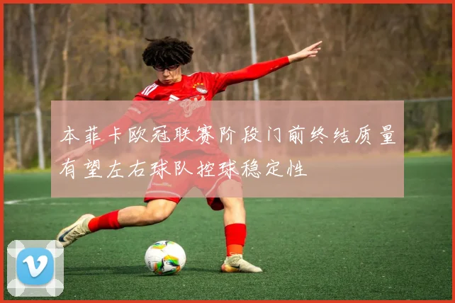 本菲卡欧冠联赛阶段门前终结质量有望左右球队控球稳定性