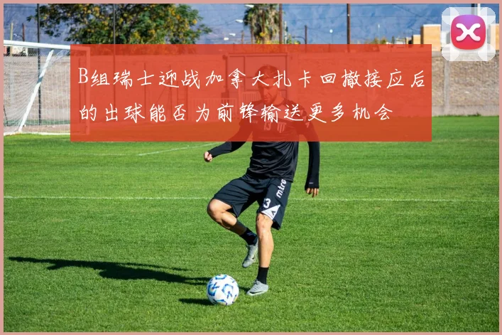 B组瑞士迎战加拿大扎卡回撤接应后的出球能否为前锋输送更多机会