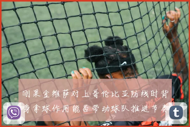刚果金维萨对上哥伦比亚防线时背身拿球作用能否带动球队推进节奏