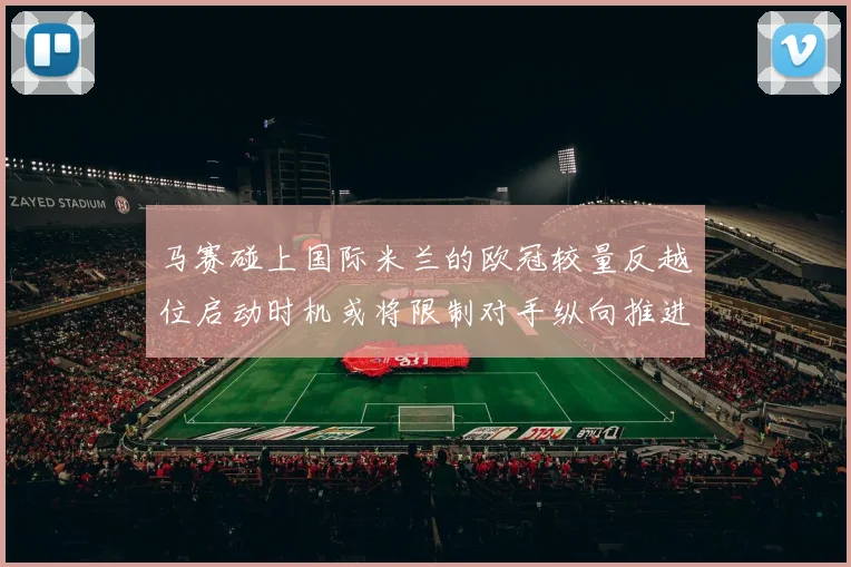 马赛碰上国际米兰的欧冠较量反越位启动时机或将限制对手纵向推进