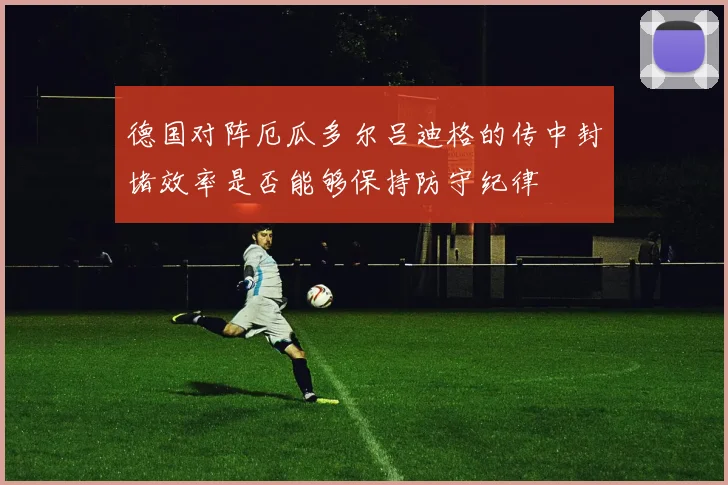 德国对阵厄瓜多尔吕迪格的传中封堵效率是否能够保持防守纪律