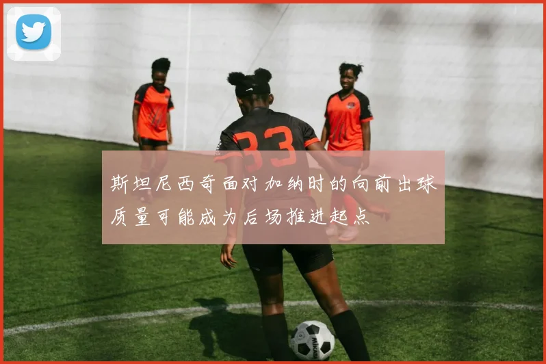 斯坦尼西奇面对加纳时的向前出球质量可能成为后场推进起点