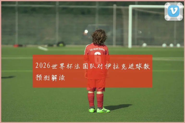 2026世界杯法国队对伊拉克进球数预测解读