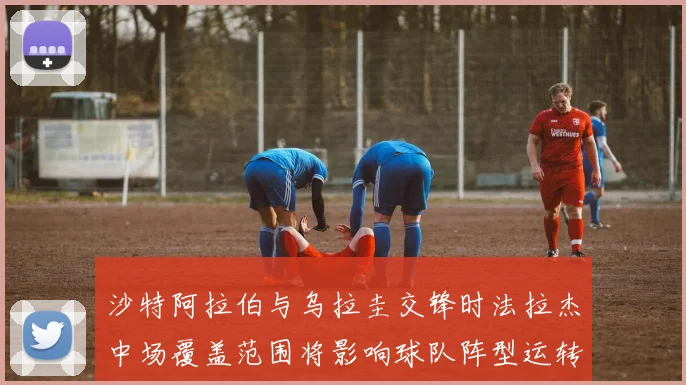 沙特阿拉伯与乌拉圭交锋时法拉杰中场覆盖范围将影响球队阵型运转