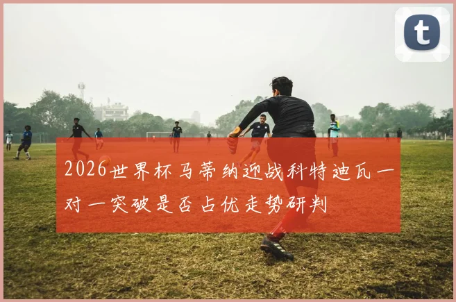 2026世界杯马蒂纳迎战科特迪瓦一对一突破是否占优走势研判