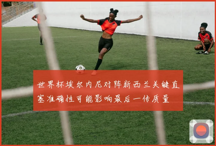 世界杯埃尔内尼对阵新西兰关键直塞准确性可能影响最后一传质量