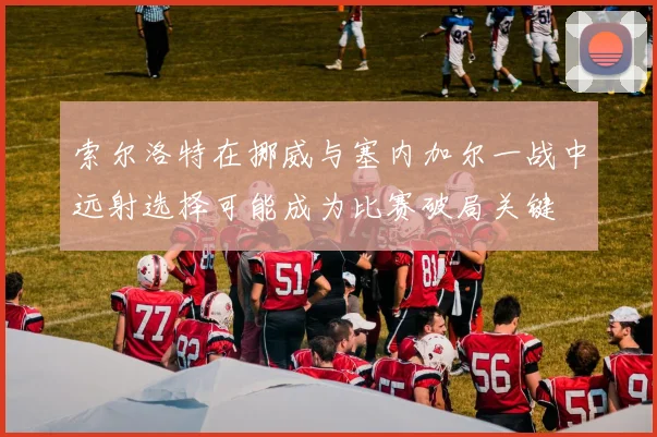 索尔洛特在挪威与塞内加尔一战中远射选择可能成为比赛破局关键
