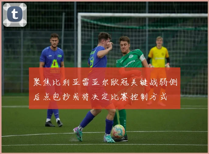 聚焦比利亚雷亚尔欧冠关键战弱侧后点包抄或将决定比赛控制方式