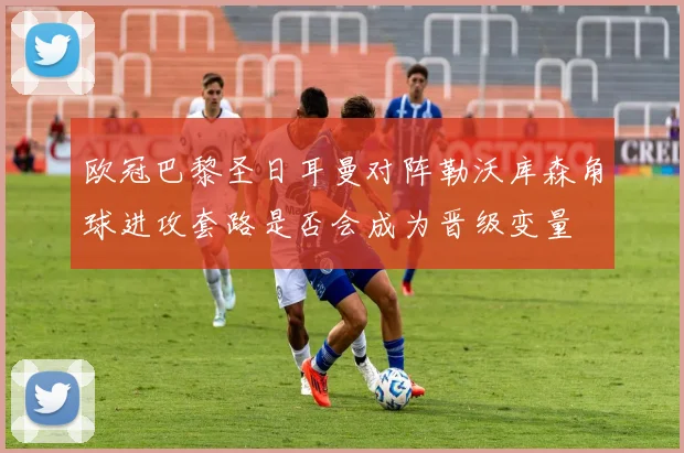 欧冠巴黎圣日耳曼对阵勒沃库森角球进攻套路是否会成为晋级变量