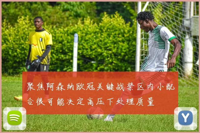 聚焦阿森纳欧冠关键战禁区内小配合很可能决定高压下处理质量